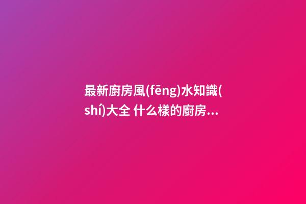 最新廚房風(fēng)水知識(shí)大全 什么樣的廚房有好風(fēng)水